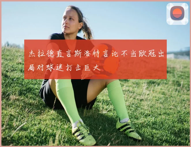 杰拉德直言斯洛特言论不当欧冠出局对球迷打击巨大