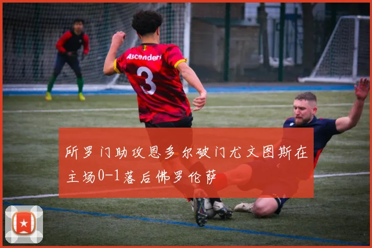 所罗门助攻恩多尔破门尤文图斯在主场0-1落后佛罗伦萨