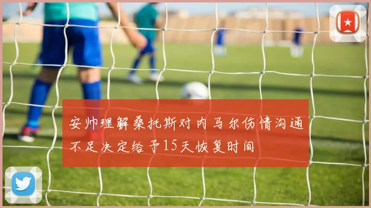 安帅理解桑托斯对内马尔伤情沟通不足决定给予15天恢复时间