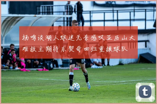 杨鸣谈湖人球迷无奈感叹亚历山大难救主期待东契奇回归重振球队