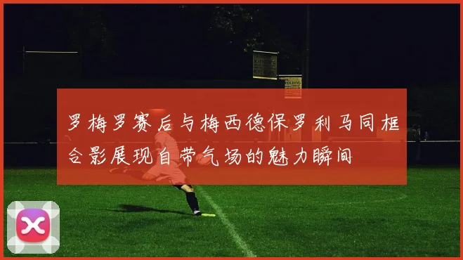 罗梅罗赛后与梅西德保罗利马同框合影展现自带气场的魅力瞬间