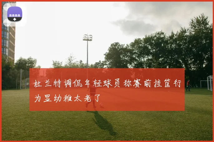 杜兰特调侃年轻球员称赛前挂筐行为显幼稚太老了