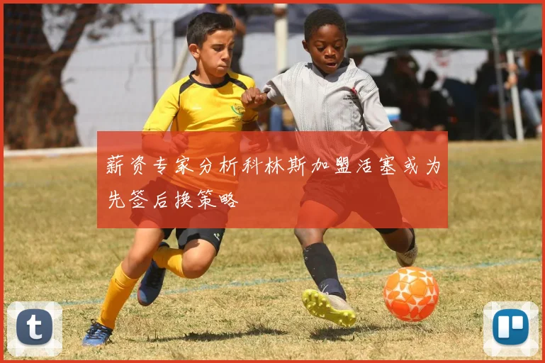 薪资专家分析科林斯加盟活塞或为先签后换策略