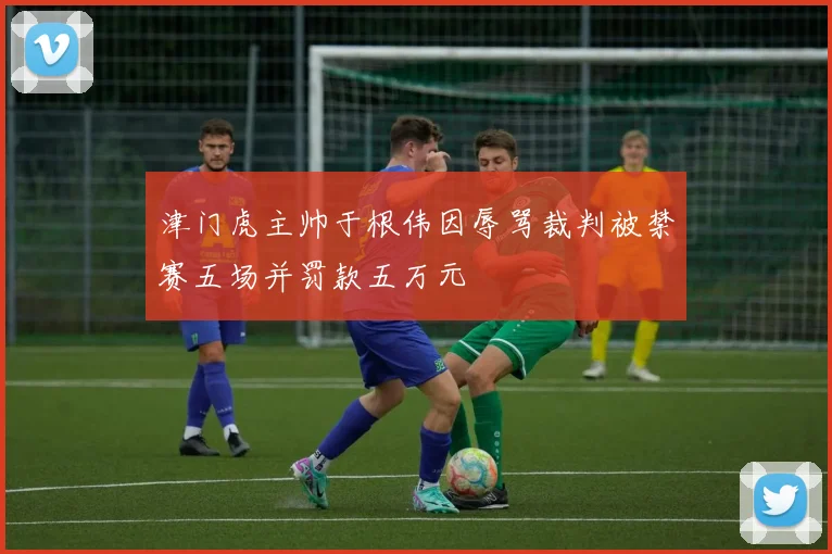 津门虎主帅于根伟因辱骂裁判被禁赛五场并罚款五万元