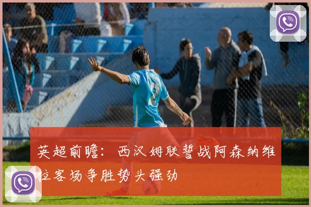 英超前瞻：西汉姆联誓战阿森纳维拉客场争胜势头强劲
