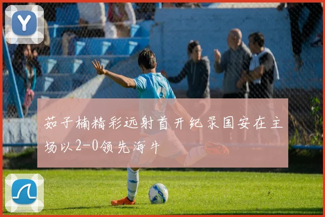 茹子楠精彩远射首开纪录国安在主场以2-0领先海牛