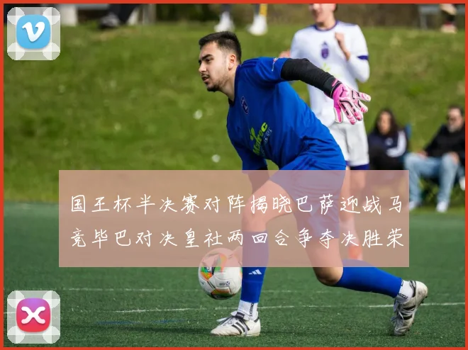 国王杯半决赛对阵揭晓巴萨迎战马竞毕巴对决皇社两回合争夺决胜荣耀