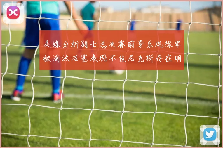 美媒分析骑士总决赛前景乐观绿军被淘汰活塞表现不佳尼克斯存在明显短板