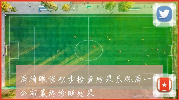 周琦眼伤初步检查结果乐观周一将公布最终诊断结果