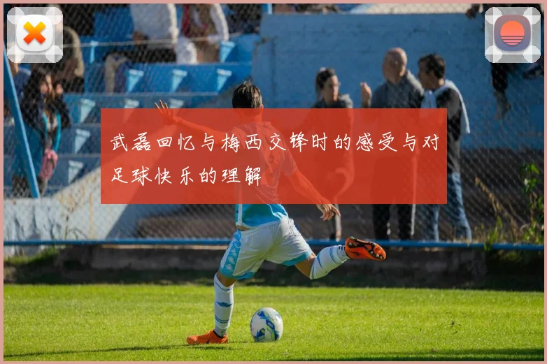 武磊回忆与梅西交锋时的感受与对足球快乐的理解