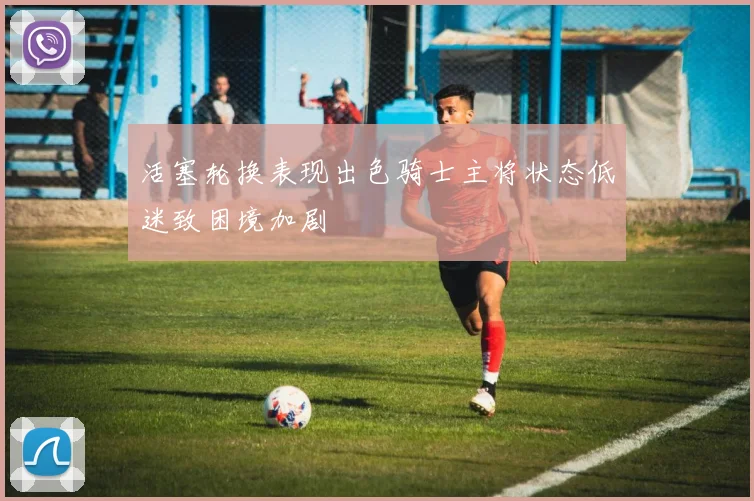 活塞轮换表现出色骑士主将状态低迷致困境加剧