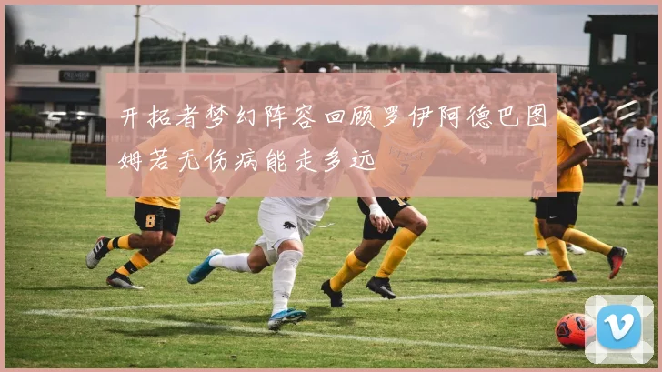 开拓者梦幻阵容回顾罗伊阿德巴图姆若无伤病能走多远