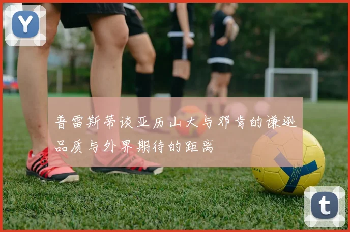 普雷斯蒂谈亚历山大与邓肯的谦逊品质与外界期待的距离