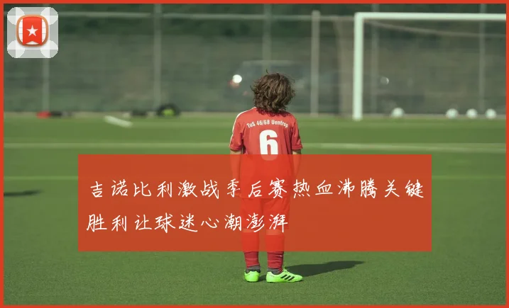 吉诺比利激战季后赛热血沸腾关键胜利让球迷心潮澎湃