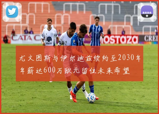 尤文图斯与伊尔迪兹续约至2030年年薪达600万欧元留住未来希望