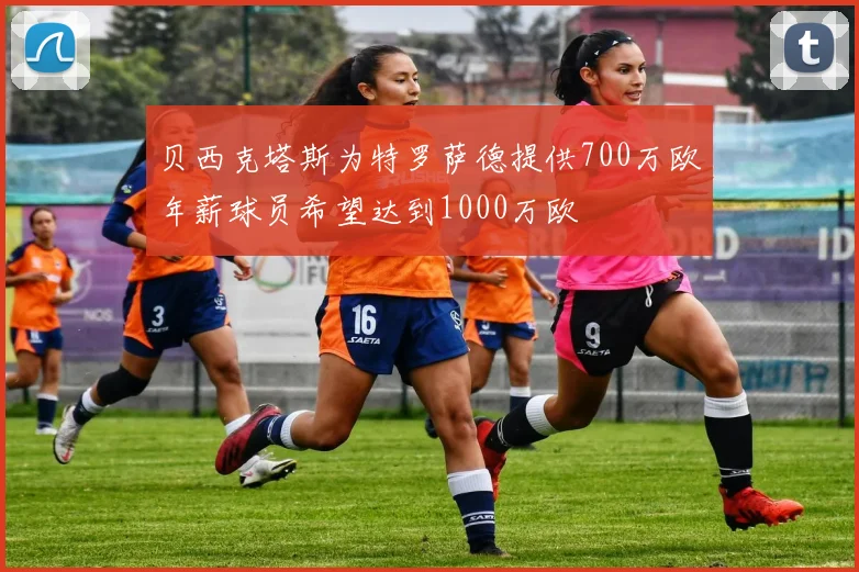 贝西克塔斯为特罗萨德提供700万欧年薪球员希望达到1000万欧