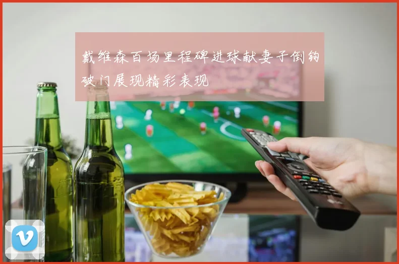 戴维森百场里程碑进球献妻子倒钩破门展现精彩表现