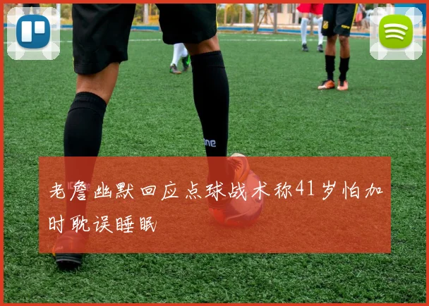 老詹幽默回应点球战术称41岁怕加时耽误睡眠