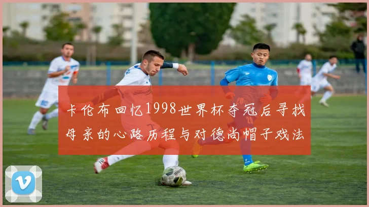 卡伦布回忆1998世界杯夺冠后寻找母亲的心路历程与对德尚帽子戏法的期待