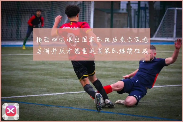 梅西回忆退出国家队经历表示深感后悔并庆幸能重返国家队继续征战