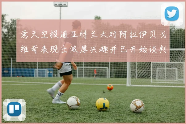 意天空报道亚特兰大对阿拉伊贝戈维奇表现出浓厚兴趣并已开始谈判