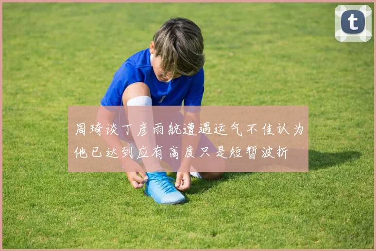 周琦谈丁彦雨航遭遇运气不佳认为他已达到应有高度只是短暂波折