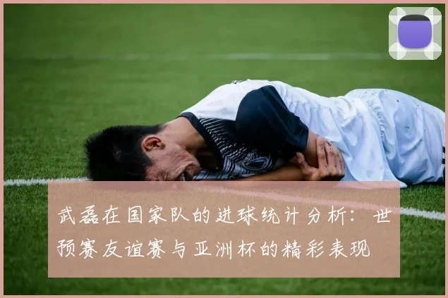 武磊在国家队的进球统计分析：世预赛友谊赛与亚洲杯的精彩表现