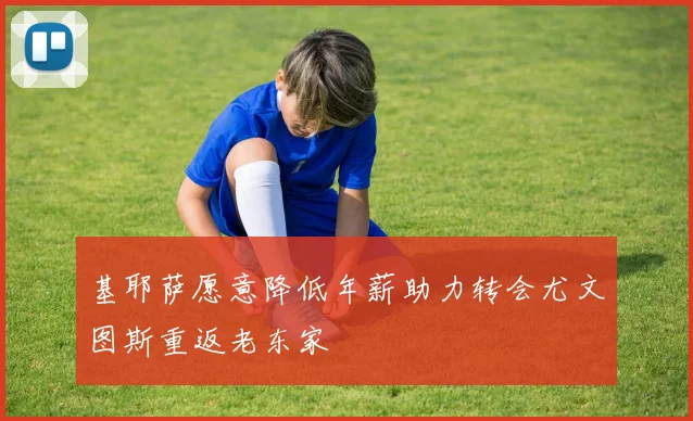 基耶萨愿意降低年薪助力转会尤文图斯重返老东家