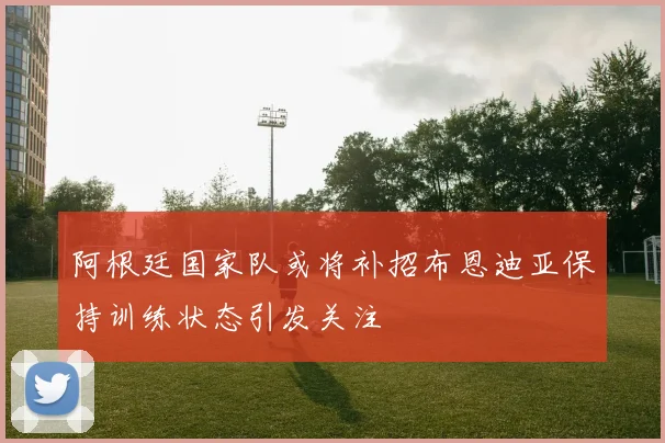 阿根廷国家队或将补招布恩迪亚保持训练状态引发关注