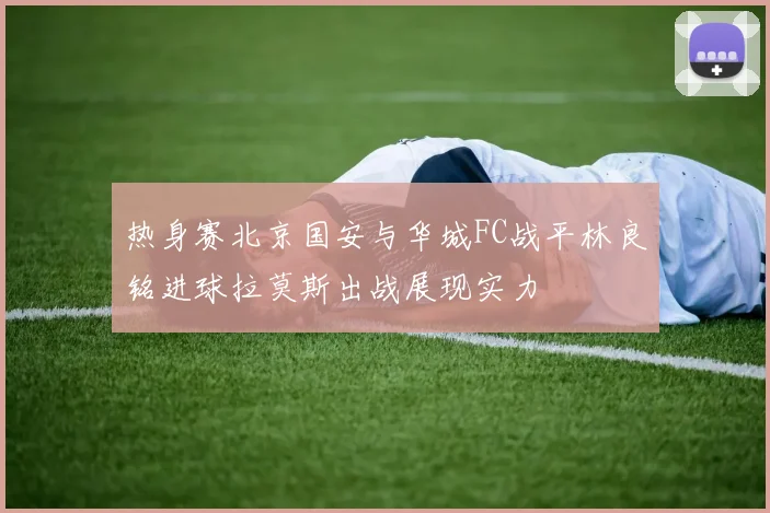 热身赛北京国安与华城FC战平林良铭进球拉莫斯出战展现实力