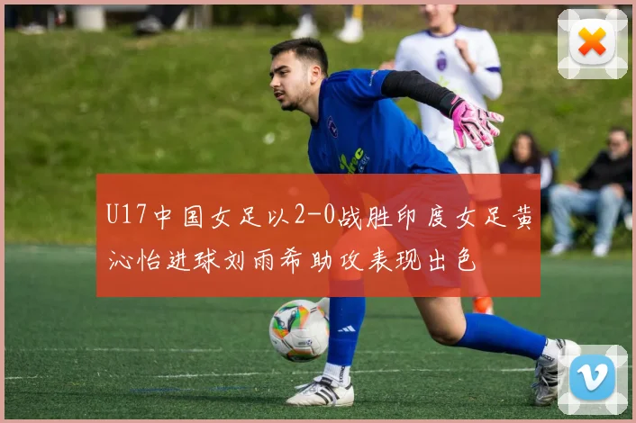 U17中国女足以2-0战胜印度女足黄沁怡进球刘雨希助攻表现出色