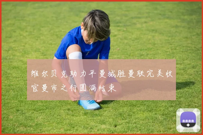 维尔贝克助力平曼城胜曼联完美收官曼市之行圆满结束
