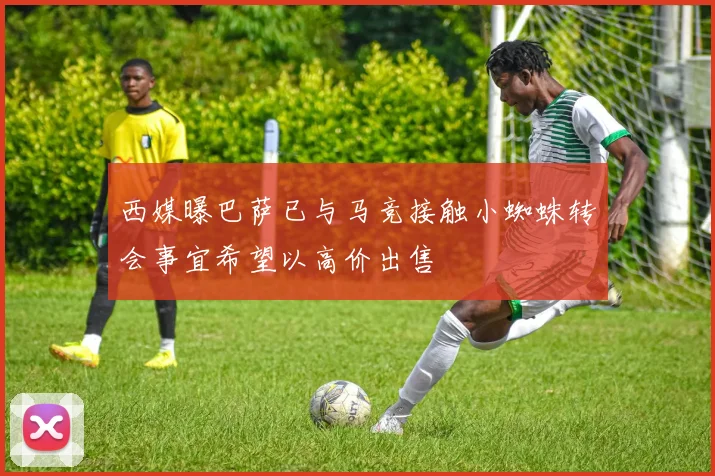 西媒曝巴萨已与马竞接触小蜘蛛转会事宜希望以高价出售